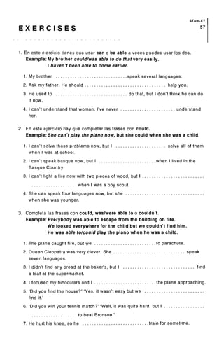 STANLEY
E X E R C I S E S 57
1. En este ejercicio tienes que usar can o be able a veces puedes usar los dos.
Example: My brother could/was able to do that very easily.
I haven't been able to come earlier.
1. My brother speak several languages.
2. Ask my father. He should help you.
3. He used to do that, but I don't think he can do
it now.
4. I can't understand that woman. I've never understand
her.
2. En este ejercicio hay que completar las frases con could.
Example: She can't play the piano now, but she could when she was a child.
1. I can't solve those problems now, but I solve all of them
when I was at school.
2. I can't speak basque now, but I when I lived in the
Basque Country.
3. I can't light a fire now with two pieces of wood, but I
when I was a boy scout.
4. She can speak four languages now, but she
when she was younger.
3. Completa las frases con could, was/were able to o couldn't.
Example: Everybody was able to escape from the building on fire.
We looked everywhere for the child but we couldn't find him.
He was able to/could play the piano when he was a child.
1. The plane caught fire, but we to parachute.
2. Queen Cleopatra was very clever. She speak
seven languages.
3. I didn't find any bread at the baker's, but I find
a loaf at the supermarket.
4. I focused my binoculars and I the plane approaching.
5. 'Did you find the house?' 'Yes, it wasn't easy but we
find it.'
6. 'Did you win your tennis match?' 'Well, it was quite hard, but I
to beat Bronson.'
7. He hurt his knee, so he train for sometime.
 