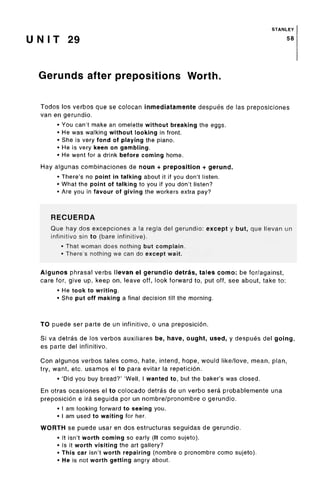 STANLEY
U N I T 29 58
Gerunds after prepositions Worth.
Todos los verbos que se colocan inmediatamente despues de las preposiciones
van en gerundio.
• You can't make an omelette without breaking the eggs.
• He was walking without looking in front.
• She is very fond of playing the piano.
• He is very keen on gambling.
• He went for a drink before coming home.
Hay algunas combinaciones de noun + preposition + gerund.
• There's no point in talking about it if you don't listen.
• What the point of talking to you if you don't listen?
• Are you in favour of giving the workers extra pay?
RECUERDA
Que hay dos excepciones a la regla del gerundio: except y but, que llevan un
infinitive sin to (bare infinitive).
• That woman does nothing but complain.
• There's nothing we can do except wait.
Algunos phrasal verbs llevan el gerundio detras, tales como: be for/against,
care for, give up, keep on, leave off, look forward to, put off, see about, take to:
• He took to writing.
• She put off making a final decision till the morning.
TO puede ser parte de un infinitive, o una preposicion.
Si va detras de los verbos auxiliares be, have, ought, used, y despues del going,
es parte del infinitive.
Con algunos verbos tales como, hate, intend, hope, would like/love, mean, plan,
try, want, etc. usamos el to para evitar la repeticion.
• 'Did you buy bread?' 'Well, I wanted to, but the baker's was closed.
En otras ocasiones el to colocado detras de un verbo sera probablemente una
preposicion e ira seguida por un nombre/pronombre o gerundio.
• I am looking forward to seeing you.
• I am used to waiting for her.
WORTH se puede usar en dos estructuras seguidas de gerundio.
• It isn't worth coming so early (It como sujeto).
• Is it worth visiting the art gallery?
• This car isn't worth repairing (nombre o pronombre como sujeto).
• He is not worth getting angry about.
 