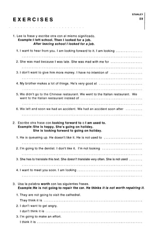STANLEY
E X E R C I S E S 59
1. Lee la frase y escribe otra con el mismo significado.
Example: I left school. Then I looked for a job.
After leaving school I looked for a job.
1. I want to hear from you. I am looking forward to it. I am looking
2. She was mad because I was late. She was mad with me for
3. I don't want to give him more money. I have no intention of
4. My brother makes a lot of things. He's very good at
5. We didn't go to the Chinese restaurant. We went to the Italian restaurant. We
went to the Italian restaurant instead of
6. We left and soon we had an accident. We had an accident soon after
2. Escribe otra frase con looking forward to o I am used to.
Example: She is happy. She's going on holiday.
She is looking forward to going on holiday.
1. He is queueing up. He doesn't like it. He is not used to
2. I'm going to the dentist. I don't like it. I'm not looking
3. She has to translate this text. She doesn't translate very often. She is not used
4. I want to meet you soon. I am looking
3. Usa la palabra worth con las siguientes frases.
Example: He is not going to repair the car. He thinks it is not worth repairing it.
1. They are not going to visit the cathedral.
They think it is
2. I don't want to get angry.
I don't think it is
3. I'm going to make an effort.
I think it is
 