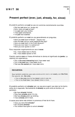 STANLEY
U N I T 30 60
Present perfect (ever, just, already, for, since)
El preterite perfecto con just se usa con acciones recientemente ocurridas.
• She has just gone out. (acaba de)
• Hello, have you just arrived?
• I've just seen your brother.
• I have just remembered.
• I've just had breakfast.
El preterito perfecto con ever se usa generalmente en preguntas.
• Have you ever been to Rome? (alguna vez)
• Has she ever told you what happened that day?
• Have you ever been to the Prado Museum?
• Have you ever been in a submarine?
• Have you ever spoken to him?
Para responder negativamente se usa el never.
• No, I have never been to Rome.
• No, I have never spoken to him.
Cuando usamos ever en frases afirmativas le damos el significado de jamas. Lo
usamos con superlatives.
• This is the most interesting book I have ever read.
• This is the best beer I have ever drunk.
• That was the easiest job I have ever done.
RECUERDA
Que tambien podemos usar esta construccion (con o sin ever), con the first,
the second, etc. the only.
• This is the only time he has (ever) come to see me.
• This is the first time I have (ever) ridden a mule.
El preterito perfecto con already (ya), se usa para sugerir que algo se ha hecho
antes de lo esperado. Normalmente el already se pone entre el auxiliar y el
participio.
• We have already finished.
• They have already given it to me.
• She has already given up smoking.
• I have already sent it back.
A veces para darle mas enfasis lo ponemos al final de la frase.
• Have you done that already?
• He's finished already!
• The children have gone to school already!
 