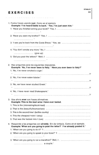 STANLEY
E X E R C I S E S 61
1. Forma frases usando just. Como en el ejemplo.
Example:'I've heard Eddie is back.' 'Yes, I've just seen him.
1. 'Have you finished writing your book?' 'Yes, I
2. 'Have you seen my brother?' 'Yes, I
3. 'I see you're back from the Costa Brava.' 'Yes, we
4. 'You don't smoke any more.' No, I
(give up)
5. 'Did you post the letters?' 'Well, I
2. Haz preguntas para las siguientes respuestas.
Example: 'No, I've never been to Italy.' 'Have you ever been to Italy?'
1. 'No, I've never smoked a cigar.'
1
?'
2. 'No, I've never eaten lobster.'
1
?'
3. 'No, we have never studied Greek.'
1
?'
4. 'No, Ihave never read Shakespeare.'
1
?'
3. Usa ahora ever con frasesafirmativas.
Example: This is the best wine I have ever tasted.
1. This is the (interesting/book/read)
2. That is the (beautiful/woman/see)
3. This is the second time I (be/this country)
4. This the cheapest hotel I (stay)
5. That was the fastest mile I (run)
4. Responde a las preguntas con already. Sin dar enfasis. Como en el ejemplo.
Example: 'When are you going to post the letter?' 'I've already posted it.
1. 'When are you going to do it?' 'I
2. 'When are you going to speak to your boss?' 'I
3. 'When are you going to run a marathon?' Well, I .
a couple.'
 
