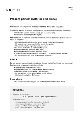 STANLEY
U N I T 31 62
Present perfect (with for and since)
FOR se usa con un perfodo de tiempo: for two days, for a long time.
Si usamos for con el pasado simple denota un determinado perfodo de tiempo:
• We lived in London for two years, (ya no vivimos alii)
• I worked in that company for a year.
For usado con el preterito perfecto denota un perfodo de tiempo que se extiende
hasta el presente:
• We have lived in this town for twenty years, (todavia vivimos aqui)
• My parents have been married for twenty five years.
• I haven't smoked a cigarette for two months.
• He hasn't invited me to his house for years.
• I haven't seen my girlfriend for a week.
• We have known each other for many years.
• 'How long have you known your boyfriend?' 'I've known him for a week.'
• My grandmother has been ill for quite a long time.
SINCE
Se usa con un momento determinado de tiempo, y significa 'desde ese momento'.
Casi siempre se usa con preterito perfecto.
• They've been here since 9 o'clock.
• We've been going out together since we met in Paris.
• I've been driving lorries since I was eighteen.
• He has worked in this factory since he left school.
• We haven't met since Christmas.
Ever since
• He had an accident last year and he has been bedridden ever since.
RECUERDA
Que con la estructura:
It is + period + since + past o perfect tense.
Podemos decir:
• I haven't seen Tom for six months, (o bien)
• It is six months since I have seen Tom.
• I last saw Tom six months ago. (o bien)
• It is six months since I last saw Tom.
 