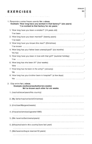 STANLEY
E X E R C I S E S 63
1. Responde a estas frases usando for o since.
Example: 'How long have you worked in that factory?' (sixyears)
'I've worked in that factory for six years.'
1. 'How long have you been a smoker?' (14 years old)
'I've been
2. 'How long have you been married?' (twenty years)
'I've been
3. 'How long have you known this man?' (Christmas)
'I've known
4. 'How long has your father been unemployed?' (six months)
'He has
5. 'How long have you been in love with that girl?' (summer holiday)
'I've
6. 'How long has she been ill?' (four weeks)
'She
7. 'How long has he been in the army?' (January)
'He
8. 'How long has your brother been in hospital?' (a few days)
'He . , . , . ,
2. Elije entre for y since.
Example: (we/know/eachother/six weeks)
We've known each other for six weeks.
1. (has/not/snow/years/this country)
2. (Myfather/has/not/work/Christmas)
3. (I/not/see/Margaret/weeks)
4. (I/have/not/smoke/cigarette/I980)
5. (We have/not/be/cinema/years)
6. (It/has/not/rain/in this country/June last year)
7. (We/have/not/buy/a new/car/10 years)
 