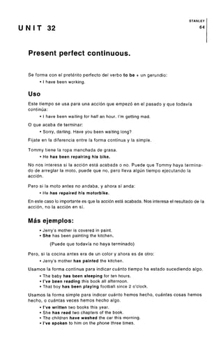 STANLEY
U N I T 32 64
Present perfect continuous.
Se forma con el preterito perfecto del verbo to be + un gerundio:
• I have beenworking.
Uso
Este tiempo se usa para una accion que empezo en el pasado y que todavia
continua:
• I have been waiting for half an hour. I'm getting mad.
0 que acaba de terminar:
• Sorry, darling. Have you been waiting long?
Fijate en la diferencia entre la forma continua y la simple.
Tommy tiene la ropa manchada de grasa.
• He has been repairing his bike.
No nos interesa si la accion esta acabada o no. Puede que Tommy haya termina-
do de arreglar la moto, puede que no, pero lleva algun tiempo ejecutando la
accion.
Pero si la moto antes no andaba, y ahora sf anda:
• He has repaired his motorbike.
En este caso lo importante es que la accion esta acabada. Nos interesa el resultado de la
accion, no la accion en si.
Mas ejemplos:
• Jerry's mother is covered in paint.
• She has been painting the kitchen.
(Puede que todavia no haya terminado)
Pero, si la cocina antes era de un color y ahora es de otro:
• Jerry's mother has painted the kitchen.
Usamos la forma continua para indicar cuanto tiempo ha estado sucediendo algo.
• The baby has been sleeping for ten hours.
• I've been reading this book all afternoon.
• That boy has been playing football since 2 o'clock.
Usamos la forma simple para indicar cuanto hemos hecho, cuantas cosas hemos
hecho, o cuantas veces hemos hecho algo.
• I've written two books this year.
• She has read two chapters of the book.
• The children have washed the car this morning.
• I've spoken to him on the phone three times.
 