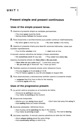 STANLEY
U N I T 1 2
Present simple and present continuous
Uses of the simple present tense.
1. Usamos el presente simple en verdades permanentes.
• The moon goes round the Earth.
• Spring always follows the hardest winter.
2. Para situaciones o acontecimientos que pueden continuar indefinidamente.
• My father goes to work by car. • My sister works in the library.
3. Usamos el presente simple para describir acciones habituales, cosas que
suceden repetidamente.
• Your brother smokes a lot. • I start work at nine.
A menudo usamos adverbios de tiempo o frases adverbiales.
• We sometimes work till very late. • They come here every day.
Usamos el presente simple con How often o Do you ever.
• 'How often do you come here?' 'I come here every day.'
• 'Do you ever go to America?' 'No, I never go there.'
4. Tambien usamos el presente simple como referenda futura.
• The play begins at 8 and ends at 10.30.
• The Art Gallery opens on July 5th and closes on August 30th.
5. Para observaciones y declaraciones tambien usamos el presente simple.
• I suppose they'll be here in time for the meeting.
• I certainly agree with you.
Uses of the progressive present.
1. La accion esta en progreso en el momento de hablar.
• Someone is waiting to see you.
• Your father is working at the moment.
2. Situaciones temporales.
• What's your son doing these days? • Don't take that away I'm using it.
• He's reading History at London University.
3. Acciones planeadas: referencia futura..
• Next Sunday we're spending the day in the country.
• Your father is arriving tonight. • Hurry up. The train's leaving.
4. Acciones repetidas: A menudo usamos adverbios en este tipo de frases.
• She's always talking about the same things.
• He's continually telling us what to do.
 