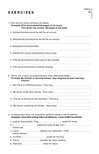 STANLEY
E X E R C I S E S 65
1. Elije entre la forma continua y la simple.
Example: (This writer/write/100 pages of his book)
This writer has written 100 pages of his book.
1. (He/paint/pictures/since he left the art school)
2. (He/paint/20 pictures/since he left the art school)
3. (He/play/tennis/since/1985)
4. (He/win/the county championship many times)
5. (Thegroup/travel/around/Europefor two months)
6. (The group/visit/several countries already)
2. Ahora vas a hacer las preguntas para unas respuestas dadas.
Example: My brother is learning French. How long has he been learning
French?
1. 'My friend is collecting stamps.' 'How long
2. 'My father writes short stories.' 'How many
3. That girl is waiting for her boyfriend.' 'How long
4. 'Mrs Smith is painting the kitchen.' 'How many
3. Completa las frases con el preterite perfecto simple o con el continuo.
Example: I have been writing letters all afternoon. I have written ten already.
1. Look at those people. They (wait) for hours.
2. I (read) this book all day, but I
(finish) yet.
3. I have (phone) our customers. I have
twenty already.
4. I'm tired. I (cook) all morning.
5. You've (smoke) too much recently.
6. That man (talk) for hours.
 