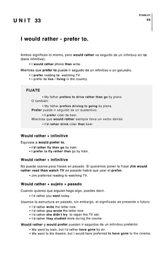 STANLEY
U N I T 33 66
I would rather - prefer to.
Ambos significan lo mismo, pero would rather va seguido de un infinitive sin to
(bare infinitive).
• I would rather phone than write.
Mientras que prefer to puede ir seguido de un infinitive o un gerundio.
• I prefer reading to watching TV.
• I prefer to live / living in the country.
FIJATE
• My father prefers to drive rather than go by plane.
O tambien:
• My father prefers driving to going by plane.
Prefer puede ir seguido de un sustantivo:
• I prefer cider to beer.
Mientras que would rather siempre lleva un verbo detras:
• I'd rather drink cider than beer.
Would rather + infinitive
Equivale a would prefer to.
• I'd rather fly than go by train.
• I prefer to fly rather than go by train.
Would rather + infinitive
No puede usarse para frases en pasado. Si queremos poner la frase Jim would
rather read than watch TV en pasado habra que usar el prefer.
• Jim preferred reading to watching TV.
Would rather + sujeto + pasado
Cuando quieres que alguien haga algo, puedes decir.
• I'd rather you went today.
Usamos la estructura en pasado, sin embargo, el significado es presente o future:
• I'd rather write the letter now.
• I'd rather you wrote the letter now.
• I'd rather she didn't try to repair the TV set.
• I'd rather they studied more during the course.
Would rather y would prefer pueden ir seguidos de un infinitive preterite:
• We went by train, but I'd rather have gone by air.
• We went to the theatre, but I would have preferred to have gone to the cinema.
 