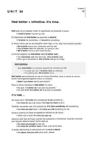 STANLEY
U N I T 34 68
Had better + infinitive. It's time.
Had aqui es un pasado irreal; el significado es presente o future.
• I had/I'd better ring him up now.
El significado de had better es parecido a should.
• I'd better do something. = I should do something.
A veces indica que es aconsejable hacer algo, si no, algo malo puede suceder.
• We'd better leave now, otherwise we'll be late.
• You'd better take the umbrella. It'sgoing to rain.
• We'd better hurry or we'll miss the bus.
La forma negativa es had better not ('d better not).
• You had better not miss the train. (You'd better not)
• She's got a temperature. She'd better not go out today.
RECUERDA
Que had better va siempre seguido de infinitive sin to:
• It looks like rain. I'd better take an umbrella.
• It's getting late. We'd better hurry.
Had better generalmente se usa en forma afirmativa, pero a veces se usa en
forma interrogativa/negativa como un consejo:
• Hadn't you better ask for permission?
Para la forma indirecta el had better no varfa:
• He said, 'I'd better do it as soon as possible.'
• He said (that) he'd better do it as soon as possible.
IT'S TIME ...
Se suele decir 'it's time (for somebody) to do something.'
• It'stime for us to go home.* It's time for them to do it.
Tambien se puede usar otra estructura: It'stime somebody did something.
• It'stime we went back. • It'stime you did something for me.
Aunque usemos la frase en pasado el sentido es de futuro.
• What! Still in bed? It's time you got up.
Usamos este tipo de frase cuando nos quejamos o criticamos. Cuando creemos
que alguien deberfa haber hecho algo ya.
• It'stime you bought a new car.
• It's time the children were in bed. Look at the time!
A veces reforzamos la estructura con la palabra about.
• It'sabout time you did some work, James!
 