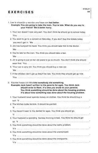 STANLEY
E X E R C I S E S 69
1. Lee la situacion y escribe una frase con had better.
Example: You are going to take the train. You're late. What do you say to
your friend? We'd better hurry.
1. Your son doesn't look very well. You don't think he should go to school today.
'You
2. You want to go to a concert on Saturday. If you don't buy the tickets today
you won't get in. 'We
3. Jim has bumped his head. You think you should take him to the doctor.
'We
4. You're late for the train. You think you should take a taxi.
'We
5. Jill is going to put on her old jeans to go to church. You don't think she should
wear that. 'You
6. 'Your car is very old. You think you should buy a new car.
'We
7. If the children don't get up they'll be late. You think they should get up now.
'You
2. Escribe frases con It's time somebody did something.
Example: Jack hasn't written to his parents for ages. You think Jack
should write to them. It's time you wrote to your parents.
You think something should be done about the housing problem.
It's about time something was done about the housing problem.
1. Your husband never spends money on clothes. You think he should buy a
suit. 'It
2. The kitchen looks terrible. It should be painted.
'It
3. You haven't been to the dentist for ages. You think you should go.
'It
4. Your husband is spending Sunday morning in bed. You think he should get
up. 'It
5. You think something should be done about the traffic problem.
'It's
6. You think something should be done about the unemployed.
'It's
7. You think something should be done about the immigrants.
'It's
 