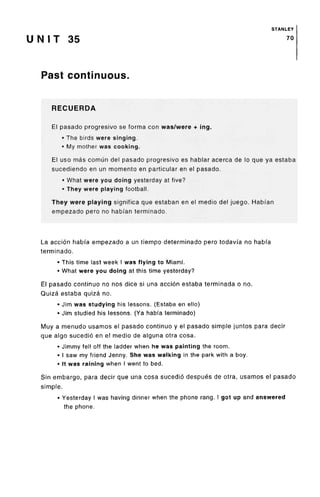 STANLEY
U N I T 35 70
Past continuous.
RECUERDA
El pasado progresivo se forma con was/were + ing.
• The birds were singing.
• My mother was cooking.
El uso mas comun del pasado progresivo es hablar acerca de lo que ya estaba
sucediendo en un momento en particular en el pasado.
• What were you doing yesterday at five?
• They were playing football.
They were playing significa que estaban en el medio del juego. Habian
empezado pero no habfan terminado.
La accion habi'a empezado a un tiempo determinado pero todavia no habfa
terminado.
• This time last week I was flying to Miami.
• What were you doing at this time yesterday?
El pasado continue no nos dice si una accion estaba terminada o no.
Quiza estaba quiza no.
• Jim was studying his lessons. (Estaba en ello)
• Jim studied his lessons. (Ya habi'aterminado)
Muy a menudo usamos el pasado continue y el pasado simple juntos para decir
que algo sucedio en el medio de alguna otra cosa.
• Jimmy fell off the ladder when he was painting the room.
• I saw my friend Jenny. She was walking in the park with a boy.
• It was raining when I went to bed.
Sin embargo, para decir que una cosa sucedio despues de otra, usamos el pasado
simple.
• Yesterday I was having dinner when the phone rang. I got up and answered
the phone.
 