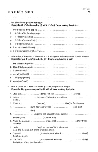 STANLEY
E X E R C I S E S 71
1. Ron el verbo en past continuous.
Example: (8 o'clock/breakfast) At 8 o'clock I was having breakfast.
1. (9 o'clock/read the paper) ...
2. (10 o'clock/do the shopping) .
3. (11 o'clock/clean flat)
4. (12 o'clock/prepare/lunch) . . .
5. (1 o'clock/have/lunch)
6. (2 o'clock/wash/dishes)
7. (3 o'clock/watch/serial on TV)
2. Ayer hubo un terremoto.Cuentanos lo que esta gente estaba haciendo cuando sucedio.
Example: (Mrs Evans/have/bath) Mrs Evans was having a bath.
1. (Mr Evans/talk/phone)
2. (David/do/homework)
3. (Susan/watch/TV)
4. (Jerry/read/book)
5. (Tom/play/garden)
6. (cat/sleep/chair)
3. Ron el verbo en la forma correcta, pasado progresivo o simple.
Example: The phone rang while Mrs Cook was making the beds.
1. Little Jill (dance) when I (arrive).
2. Jimmy (breakfast) when the school bus
(come).
3. When it (happen) I (live) in Eastbourne.
4. I (run) downstairs when I (slip) and
(fall).
5. I (ring) the bell several times, but she
(shower) and (not/hear/me).
6. When the accident (happen) I (not/drive)
very fast.
7. Linda (wait) for her boyfriend when she
(see) the man run out of the jeweller's shop.
8. That man (bump) into me while I (take)
the photograph.
9. The clock (strike) twelve while we (play)
the last set of our tennis match.
 