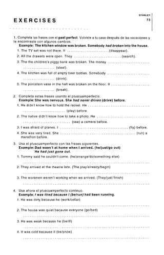 STANLEY
E X E R C I S E S 73
1. Completa las frases con el past perfect. Volviste a tu casa despues de las vacaciones y
te encontraste con algunos cambios.
Example: The kitchen window was broken. Somebody had broken into the house.
1. The TV set was not there. It (disappear).
2. All the drawers were open. They (search).
3. The the children's piggy bank was broken. The money
(steal).
4. The kitchen was full of empty beer bottles. Somebody
(drink).
5. The porcelain vase in the hall was broken on the floor. It
(break).
2. Completa estas frases usando el pluscuamperfecto.
Example: She was nervous. She had never driven (drive) before.
1. He didn't know how to hold the racket. He
(play) before.
2. The native didn't know how to take a photo. He
(see) a camera before.
3. I was afraid of planes. I (fly) before.
4. She was very tired. She (run) a
marathon before.
3. Usa el pluscuamperfecto con las frases siguientes.
Example: Dad wasn't at home when I arrived, (he/just/go out)
He had just gone out.
1. Tommy said he couldn't come, (he/arrange/do/something else)
2. They arrived at the theatre late. (The play/already/begin)
3. The workmen weren't working when we arrived. (They/just finish)
4. Usa ahora el pluscuamperfecto continue.
Example: / was tired because I (be/run) had been running.
1. He was dirty because he (work/cellar)
2. The house was quiet because everyone (go/bed)
3. He was weak because he (be/ill)
4. It was cold because it (be/snow)
 