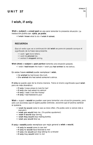 STANLEY
U N I T 37 74
I wish, if only.
Wish + subject + unreal past se usa para lamentar la presente situacion. La
traduccion podrfa ser: ojala, ya podi'a.
• I wish I knew what to do.» I wish it rained.
RECUERDA
Que el verbo que va a continuacion del wish se pone en pasado aunque el
significado de la frase sea presente.
• I wish I got more letters.
• I wish he phoned me.
• I wished it stopped raining.
Wish (that) + subject + past perfect lamenta una situacion pasada.
• I wish I had known the truth.* I wish you had written to me before.
En estas frases wished puede reemplazar I wish.
• He wished he had known the truth.
• She wished she had asked someone's advice.
If only se puede usar de la misma manera. Tiene el mismo significado que I wish
pero es mas dramatico:
• If only I knew where to look for her!
• If only she had asked my advice!
• If only I hadn't lost the money!
• If only I had listened to you!
Wish + suject + would se pueden usar para lamentar una situacion presente, pero
solo con acciones que el sujeto puede controlar, acciones que el podrfa cambiar
si quisiera.
• I wish he would come to see us more often. (Ya podfa venir a vernos mas a
menudo!)
• I wish you would help me. (Ya podiasayudarme!)
• I wish it would stop raining.
• I wish they would stop making bombs.
• I wish you would shut up.
If only + would puede reemplazar por regla general a wish + would.
• If only he would come to see me!
• If only he would have listened to me!
• If only she would just stop talking for a minute!
• If only they would listen to me!
 