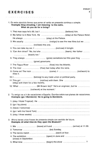 STANLEY
E X E R C I S E S 3
1. En este ejercicio tienes que poner el verbo en presente continuo o simple.
Example: Stop shouting. I am listening to the radio.
What do you do for a living?
1. That man says he's 90, but I (believe) him.
2. My father is in New York. He (stay) at the Palace Hotel.
He always (stay) at the Palace.
3. We usually (not/go) to see the new films but we
(not/see) this one.
4. You can take my car. I (not/use) it tonight.
5. 'Can Ann drive?' 'No, but she (learn). Her father
(teach) her.'
6. They always (grow) carnations but this year they
(grow) geraniums.
7. The Tagus River (flow) into the Atlantic.
8. The river (flow) fast today after the rains.
9. Come on! The train (come). I (not/want) to
miss it.
10.1 (belong) to any trade union or political party.
11.This girl (not/live) with them. She
(stay) with them for a few months.
12. 'What (Mr Brown/ do)?' 'He's an engineer, but he
(not/work) at the moment.'
2. Tu amigo va a ir de vacaciones a Espana. Escribe sobre sus planes de vacaciones.
Example: (go / Benidorm) He is going to Benidorm.
1. (stay / Hotel Tropical) He
2. (go / by plane)
3. (leave / tomorrow)
4. (go / with his friend Tom) .
5. (stay / three weeks)
3. Ahora tienes unas frases de presente simple con sentido de future.
Example: At what time do they open the Museum?
1. We (leave) at 9 and (arrive) at 11.30.
2. Tomorrow (be) Sunday.
3. The tennis match (start) at four.
4. The exhibition (open) in June and
(close) in September.
5. What time (begin) the show ?
 