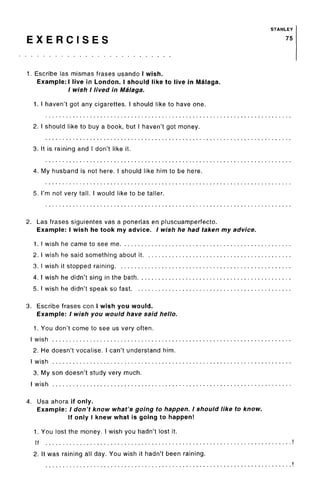 STANLEY
E X E R C I S E S 75
1. Escribe las mismas frases usando I wish.
Example:! live in London. I should like to live in Malaga.
/ wish I lived in Malaga.
1. I haven't got any cigarettes. I should like to have one.
2. I should like to buy a book, but I haven't got money.
3. It is raining and I don't like it.
4. My husband is not here. I should like him to be here.
5. I'm not very tall. I would like to be taller.
2. Las frases siguientes vas a ponerlas enpluscuamperfecto.
Example: I wish he took my advice. / wish he had taken my advice.
1. I wish he came to see me
2. I wish he said something about it
3. I wish it stopped raining
4. I wish he didn't sing in the bath
5. I wish he didn't speak so fast
3. Escribe frases con I wish you would.
Example: / wish you would have said hello.
1. You don't come to see us very often.
I wish
2. He doesn't vocalise. I can't understand him.
I wish
3. My son doesn't study very much.
I wish
4. Usa ahora if only.
Example: / don't know what's going to happen. I should like to know.
If only I knew what is going to happen!
1. You lost the money. I wish you hadn't lost it.
If
2. It was raining all day. You wish it hadn't been raining.
 
