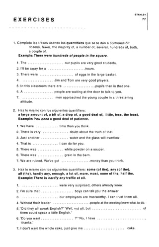STANLEY
E X E R C I S E S 77
1. Completa las frases usando los quantifiers que se te dan a continuacion:
dozens, fewer, the majority of, a number of, several, hundreds of, both,
a couple of.
Example: There were hundreds of people in the square.
1. The our pupils are very good students.
2. I'll be away for a hours.
3. There were of eggs in the large basket.
4 Jim and Tom are very good players.
5. In this classroom there are pupils than in that one.
6. A people are waiting at the door to talk to you.
7 men approached the young couple in a threatening
attitude.
2. Haz lo mismo con los siguientes quantifiers:
a large amount of, a bit of, a drop of, a good deal of, little, less, the least.
Example: You need a good deal of patience.
1. We have time than you think.
2. There is very doubt about the truth of that.
3. Just another water and the glass will overflow.
4. That is I can do for you.
5. There was white powder on a saucer.
6. There was grain in the barn.
7. We are ruined. We've got money than you think.
3. Haz lo mismo con los siguientes quantifiers: some (of the), any (of the),
all (the), hardly any, enough, a lot of, more, most, none of the, half the.
Example: There is hardly any traffic at all.
1 were very surprised, others already knew.
2. I'm sure that boys can tell you the answer.
3 our employees are trustworthy. I can trust them all.
4. Without their leader people at the meeting knew what to do.
5. 'Did they all speak English?' 'Well, not all, but of
them could speak a little English.'
6. 'Do you want ?' 'No, I have ,
thanks.'
7. I don't want the whole cake, just give me cake.
 