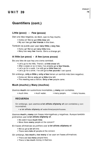 STANLEY
U N I T 39 78
Quantifiers (cont.)
Little (poco) - Few (pocos)
Dan una idea negativa, es decir, que no hay mucho.
• Come on! We've got little time left.
• My son has got few friends in this town.
Tambien se puede usar usar very little y very few.
• Hurry up! We've got very little time.
• Mary has very few friends. She's a strange girl.
A little (un poco) - A few (unos pocos)
Da una idea de que hay una cierta cantidad.
• Let's go to the hills. There's a little snow left.
• After a week or so in here, I've already got a few friends.
• Let's go for a walk. I've still got a little time left.
• Let's go for a drink. I've still got a few pounds I can spend.
Sin embargo, only a little y only a few tienen un sentido mas bien negative:
• Come on! We've only got a little time left.
• The meeting was a failure. Only a few people came.
Much (mucho) y Many (muchos)
Usamos much con sustantivos incontables, y many con contables.
• much time. • much water. • many people. • many houses.
RECUERDA
Sin embargo, que usamos a lot of/lots of/plenty of con contables y con
incontables.
• a lot of/lots of/plenty of water/time/people/houses.
Usamos much y many con frases interrogativas y negativas. Aunque tambien
podrfamos usar a lot of/lots of/plenty of.
• We didn't have much time.
• Were there many people at the concert?
En frases afirmativas se prefiere usar a lot of/lots of/plenty of.
• We've got a lot of time.
• There were lots of people at the concert.
Sin embargo, too much y too many si se usan en frases afirmativas.
• There are too many people here.
• There is too much money in that box.
 