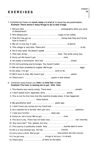 STANLEY
E X E R C I S E S 79
1. Completa las frases con much, many and a lot of. A veces hay dos posibilidades.
Example There weren't many things to do in that village.
1. Did you take photographs when you were
in Switzerland?
2. She always puts sugar in her coffee.
3. That firm has got so money that they don't know
how to invest it.
4. My car is very big. It uses of petrol.
5. This village is very little. There isn't to do.
6. He is very quiet. He doesn't speak
7. That man drinks beer. Two pints every day.
8. Hurry up! We haven't got time.
9. He needs a transfusion. He's lost blood.
10. It's not surprising you're hungry. You haven't eaten
11. We can have omelettes for supper. We've got eggs.
12. Go away. I've got work to do.
13. We'll have to stop. We haven't got petrol.
14. There aren't pupils in that school.
2. Completa estas frases con little / a little/ few / a few.
Example:The train is leaving we've got little time.
1. The theatre was nearly empty. There were people.
2. I don't speak much Japanese. Only words.
3. This is not the first time that this machine breaks down. It has happened
times before.
4. My grandfather died years ago.
5. I didn't have any money but my friend had
6. As a teacher he is terrible. He's got very patience.
7. I saw your brother days ago.
8. Come on, let's hurry! We've got time.
9. The land is dry. There has not been very rain recently.
10.'Any more tea?' 'Yes, please, but only '
11.The country is politically unsafe. Very tourists dare to come.
12. He is a very strange boy. He has friends.
13.Let's have a drink. We've got time before the train leaves.
14.1've got very things to tell you, I'm afraid.
15.There were of them on the table.
 