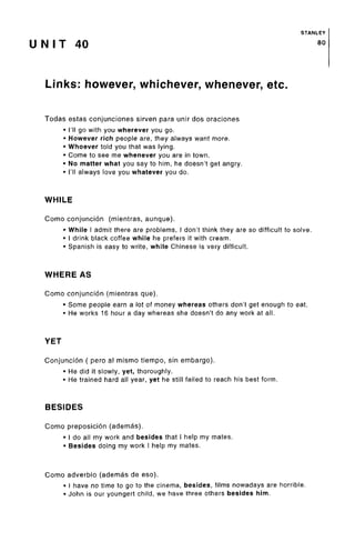STANLEY
U N I T 40 80
Links: however, whichever, whenever, etc.
Todas estas conjunciones sirven para unir dos oraciones
• I'll go with you wherever you go.
• However rich people are,they always want more.
• Whoever told you that was lying.
• Come to see me whenever you are in town.
• No matter what you say to him, he doesn't get angry.
• I'll always love you whatever you do.
WHILE
Como conjunction (mientras, aunque).
• While I admit there are problems, I don't think they are so difficult to solve.
• I drink black coffee while he prefers it withcream.
• Spanish is easy to write, while Chinese is very difficult.
WHEREAS
Como conjuncion (mientras que).
• Some people earn a lot of money whereas others don't get enough toeat.
• He works 16 hour a day whereas she doesn't do any work at all.
YET
Conjuncion ( pero al mismo tiempo, sin embargo).
• He did it slowly, yet, thoroughly.
• He trained hard all year, yet he still failed to reach his best form.
BESIDES
Como preposicion (ademas).
• I do all my work and besides that I help my mates.
• Besides doing my work I help my mates.
Como adverbio (ademas de eso).
• I have no time to go to the cinema, besides, films nowadays are horrible.
• John is our youngert child, we have three others besides him.
 