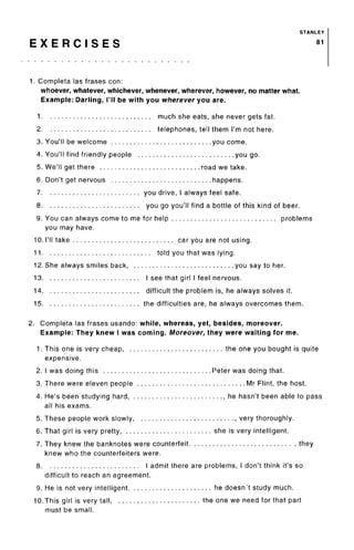 STANLEY
E X E R C I S E S 81
1. Completa las frases con:
whoever, whatever, whichever, whenever, wherever, however, no matter what.
Example: Darling, I'll be with you wherever you are.
1 much she eats, she never gets fat.
2 telephones, tell them I'm not here.
3. You'll be welcome you come.
4. You'll find friendly people you go.
5. We'll get there road we take.
6. Don't get nervous happens.
7 you drive, I always feel safe.
8 you go you'll find a bottle of this kind of beer.
9. You can always come to me for help problems
you may have.
10. I'll take car you are not using.
11 told you that was lying.
12. She always smiles back, you say to her.
13 I see that girl I feel nervous.
14 difficult the problem is, he always solves it.
15 the difficulties are, he always overcomes them.
2. Completa las frases usando: while, whereas, yet, besides, moreover.
Example: They knew I was coming. Moreover, they were waiting for me.
1. This one is very cheap, the one you bought is quite
expensive.
2. I was doing this Peter was doing that.
3. There were eleven people Mr Flint, the host.
4. He's been studying hard he hasn't been able to pass
all his exams.
5. These people work slowly , very thoroughly.
6. That girl is very pretty, she is very intelligent.
7. They knew the banknotes were counterfeit , they
knew who the counterfeiters were.
8 I admit there are problems, I don't think it's so
difficult to reach an agreement.
9. He is not very intelligent he doesn't study much.
10.This girl is very tall, the one we need for that part
must be small.
 