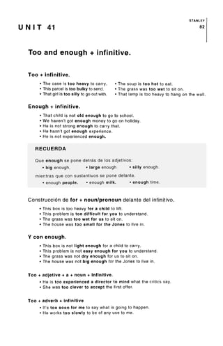 STANLEY
U N I T 41 82
Too and enough + infinitive.
Too + infinitive.
• The case is too heavy to carry. • The soup is too hot to eat.
• This parcel is too bulky to send. • The grass was too wet to sit on.
• That girl is too silly to go out with. • That lamp is too heavy to hang on the wall.
Enough + infinitive.
• That child is not old enough to go to school.
• We haven't got enough money to go on holiday.
• He is not strong enough to carry that.
• He hasn't got enough experience.
• He is not experienced enough.
RECUERDA
Que enough se pone detras de los adjetivos:
• big enough. • large enough. • silly enough.
mientras que con sustantivos se pone delante.
• enough people. • enough milk. • enough time.
Construccion de for + noun/pronoun delante del infinitive.
• This box is too heavy for a child to lift.
• This problem is too difficult for you to understand.
• The grass was too wet for us to sit on.
• The house was too small for the Jones to live in.
Y con enough.
• This box is not light enough for a child to carry.
• This problem is not easy enough for you to understand.
• The grass was not dry enough for us to sit on.
• The house was not big enough for the Jones to live in.
Too + adjetive + a + noun + infinitive.
• He is too experienced a director to mind what the critics say.
• She was too clever to accept the first offer.
Too + adverb + infinitive
• It's too soon for me to say what is going to happen.
• He works too slowly to be of any use to me.
 