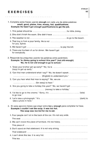 STANLEY
E X E R C I S E S 83
1. Complete estas frases usando enough con cada una de estas palabras:
small, good, plates, time, money, hot, qualifications.
Example: He hasn't got enough qualifications to get the job.
1. This jacket should be for little Jimmy.
2. She didn't finish the exam. She didn't have
3. The weather is not to go to the beach.
4. That boy is from a poor family. He is not
for you, Sylvia.
5. We haven't got to pay the bill.
6. There are fourteen of us for dinner. We haven't got
for everybody.
2. Responde las preguntas usando las palabras entre parentesis.
Example: 'Is Jimmy going to school this year?' (not old enough)
'No, he is not old enough to go to school.'
1. 'Does your brother get up early?' 'No, he is
(lazy) to get up early.'
2. 'Can that man understand what I say?' 'No, he doesn't speak
(English) to understand you.'
3. 'Can you hear what that man is saying?' 'No, we are
(far away) to hear.'
4. 'Are you going to take a holiday this year?' 'No, we haven't got
(money) to take a holiday.'
5. 'I'd like to go to the cinema.' 'Sorry, it's (late)
to go now.'
6. 'Let's take a photograph.' 'It's (dark) to
take a photo in here.'
3. En este ejercicio tienes que elegir entre too y enough para completar la frase.
Example:! couldn't eat the soup. It was too hot.
The soup was too hot lor me to eat.
1. Four people can't sit in the back of the car. It's not very wide.
The seat
2. We can't move this piece of furniture. It's too heavy.
This piece of
3. Don't stand on that sideboard. It is not very strong.
That sideboard
4. I can't drink this tea. It is very hot.
This tea
 