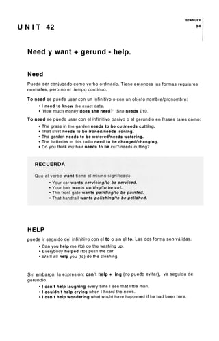 STANLEY
U N I T 42 84
Need y want + gerund - help.
Need
Puede ser conjugado como verbo ordinario. Tiene entonces las formas regulares
normales, pero no el tiempo continue.
To need se puede usar con un infinitivo o con un objeto nombre/pronombre:
• I need to know the exact date.
• 'How much money does she need?' 'She needs £10.'
To need se puede usar con el infinitivo pasivo o el gerundio en frases tales como:
• The grass in the garden needs to be cut/needs cutting.
• That shirt needs to be ironed/needs ironing.
• The garden needs to be watered/needswatering.
• The batteries in this radio need to bechanged/changing.
• Do you think my hair needs to be cut?/needs cutting?
RECUERDA
Que el verbo want tiene el mismo significado:
• Your car wants servicing/to be serviced.
• Your hair wants cutting/to be cut.
• The front gate wants painting/to be painted.
• That handrail wants polishing/to be polished.
HELP
puede ir seguido del infinitivo con el to o sin el to. Las dos forma son validas.
• Can you help me (to) do the washing up.
• Everybody helped (to) push the car.
• We'll all help you (to) do the cleaning.
Sin embargo, la expresion: can't help + ing (no puedo evitar), va seguida de
gerundio.
• I can't help laughing every time I see that little man.
• I couldn't help crying when I heard the news.
• I can't help wondering what would have happened if he had been here.
 