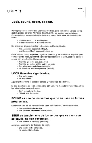 STANLEY
U N I T 2 4
Look, sound, seem, appear.
For regla general con verbos usamos adverbios, pero con ciertos verbos (como
SEEM, LOOK, SOUND, APPEAR, TASTE, ETC.) se pueden usar adjetivos.
Podemos hacer esto cuando describimos el sujeto de la frase, no la accion del
verbo.
• It sounds nice. • It looks good.
• It tastes delicious. • It seems difficult.
Sin embargo, alguno de estos verbos tiene doble significado:
• The agreementappeared difficult.
• Mrs Cohn suddenly appeared behind us.
En la primera frase, appeared, significa 'parecia', y se usa con un adjetivo; pero
en la segunda frase, appeared significa 'aparecer ante la vista,'(accion) asi que
se usa con un adverbio. Comparemos:
• The little girl looks sad. (adjective)
• The little girl looked at him sadly, (adverb)
• This wine tastes delicious, (adjective)
• He tasted the wine thoughtfully,(adverb)
LOOK tiene dos significados:
• She looks tired.
• He looked sad.
Aqui significa 'tiene el aspecto, parece' y va seguido de adjetivos.
El otro significado de look se relaciona con 'ver', y a menudo Neva detras particu-
las adverbiales o preposiciones.
• Don't look at me like that.
• I'll look into the matter.
SOUND es uno de los verbos que no se usan en formas
progresivas.
Es tambien uno de los verbos que se usan con adjetivos, no con adverbios.
• That piano sounds terrible.
• She sounded depressedon the phone.
SEEM es tambien uno de los verbos que se usan con
adjetivos, no con adverbios.
• She seemed a bit angry yesterday.
A menudo usamos to be despues de seem.
• She seems to be very nice.
• He seemed to be tired.
 