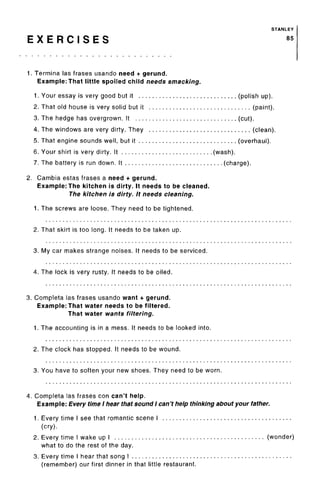 STANLEY
E X E R C I S E S 85
1. Termina las frases usando need + gerund.
Example: That little spoiled child needs smacking.
1. Your essay is very good but it (polish up).
2. That old house is very solid but it (paint).
3. The hedge has overgrown. It (cut).
4. The windows are very dirty. They (clean).
5. That engine sounds well, but it (overhaul).
6. Your shirt is very dirty. It (wash).
7. The battery is run down. It (charge).
2. Gambia estas frases a need + gerund.
Example: The kitchen is dirty. It needs to be cleaned.
The kitchen is dirty. It needs cleaning.
1. The screws are loose. They need to be tightened.
2. That skirt is too long. It needs to be taken up.
3. My car makes strange noises. It needs to be serviced.
4. The lock is very rusty. It needs to be oiled.
3. Completa las frases usando want + gerund.
Example: That water needs to be filtered.
That water wants filtering.
1. The accounting is in a mess. It needs to be looked into.
2. The clock has stopped. It needs to be wound.
3. You have to soften your new shoes. They need to be worn.
4. Completa las frases con can't help.
Example: Every time I hear that sound I can't help thinking about your father.
1. Every time I see that romantic scene I
(cry).
2. Every time I wake up I (wonder)
what to do the rest of the day.
3. Every time I hear that song I
(remember) our first dinner in that little restaurant.
 