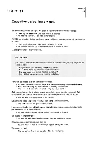 STANLEY
U N I T 43 86
Causative verbs: have y get.
Esta construccion es del tipo: 'Yo pago a alguien para que me haga algo.'
• I had my car serviced, (me hice revisar el coche)
• He had his hair cut. (se hizo cortar el pelo)
FIJATE en el orden de las palabras: have + object + past participle. Si cambiamos
el orden...
• I had serviced my car. (Yo habfa revisado el coche)
• He had cut his hair, (el se habfa cortado a si mismo el pelo)
... el significado es muy diferente.
RECUERDA
que cuando usamos have en este sentido la forma interrogativa y negative se
forma con do:
• Do you have your chimney swept very often?
• No, I don't have my chimney swept very often.
• Did you have your central heating installed?
• No, I didn't have my central heating installed.
Tambien se puede usar en tiempos continues.
• We can't have the party this week. I'm having my sitting- room redecorated.
• While I was having my photo taken somebody stole my car.
• The house is too small and I am having a garage built on.
Get se puede usar de la misma manera que have pero es mas coloquial. Get
tambien se usa cuando mencionamos la persona que Neva a cabo la accion:
• She got him to cut the grass in the garden.
Esta misma frase se puede construir con have + infinitive sin to.
• She had him cut the grass in the garden.
La construccion have + object + past participle se puede usar coloquialmente
para reemplazar al verbo pasivo:
• His new car was stolen before he had the chance to drive it.
Se puede reemplazar por:
• He had his new car stolen before he had the chance to drive it.
El sujeto puede ser tambien un objeto:
• Several houses had their chimneys ripped off by the storm.
Tambien con get:
• The car got all four tyres puncturedby the hooligans.
 