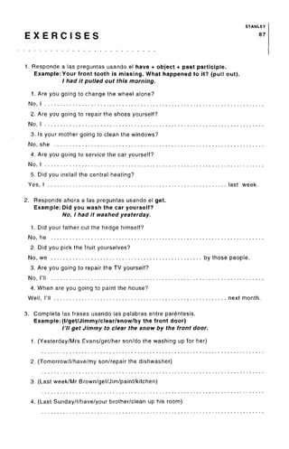 STANLEY
E X E R C I S E S 87
1. Responde a las preguntas usando el have + object + past participle.
Example: Your front tooth is missing. What happened to it? (pull out).
/ had it pulled out this morning.
1. Are you going to change the wheel alone?
No, I
2. Are you going to repair the shoes yourself?
No, I
3. Is your mother going to clean the windows?
No, she
4. Are you going to service the car yourself?
No, I
5. Did you install the central heating?
Yes, I last week.
2. Responde ahora a las preguntas usando el get.
Example: Did you wash the car yourself?
No, I had it washed yesterday.
1. Did your father cut the hedge himself?
No, he
2. Did you pick the fruit yourselves?
No, we by those people.
3. Are you going to repair the TV yourself?
No, I'll
4. When are you going to paint the house?
Well, I'll next month.
3. Completa las frases usando las palabras entre parentesis.
Example: (l/get/Jimmy/clear/snow/by the front door)
/'// get Jimmy to clear the snow by the front door.
1. (Yesterday/Mrs Evans/get/her son/do the washing up for her)
2. (Tomorrow/l/have/my son/repair the dishwasher)
3. (Last week/Mr Brown/get/Jim/paint/kitchen)
4. (Last Sunday/l/have/your brother/clean up his room)
 