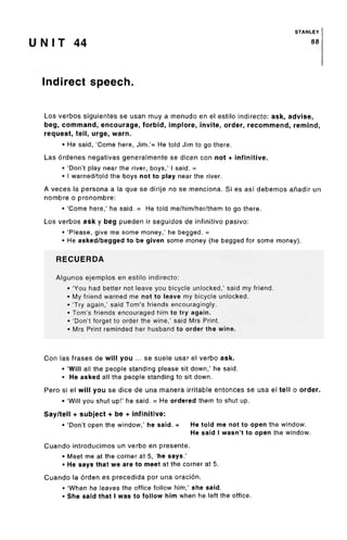 STANLEY
U N I T 44 88
Indirect speech.
Los verbos siguientes se usan muy a menudo en el estilo indirecto: ask, advise,
beg, command, encourage, forbid, implore, invite, order, recommend, remind,
request, tell, urge, warn.
• He said, 'Come here, Jim.'= He told Jim to go there.
Las ordenes negativas generalmente se dicen con not + infinitive.
• 'Don't play near the river, boys,' I said. =
• I warned/told the boys not to play near the river.
A veces la persona a la que se dirije no se menciona. Si es asf debemos afiadir un
nombre o pronombre:
• 'Come here,' he said. = He told me/him/her/them to go there.
Los verbos ask y beg pueden ir seguidos de infinitivo pasivo:
• 'Please, give me some money,' he begged.=
• He asked/begged to be given some money (he begged for some money).
RECUERDA
Algunos ejemplos en estilo indirecto:
• 'You had better not leave you bicycle unlocked,' said my friend.
• My friend warned me not to leave my bicycle unlocked.
• 'Try again,' said Tom's friends encouragingly.
• Tom's friends encouraged him to try again.
• 'Don't forget to order the wine,' said Mrs Print.
» Mrs Print reminded her husband to order the wine.
Con las frases de will you ... se suele usar el verbo ask.
• 'Will all the people standing please sit down,' he said.
• He asked all the people standing to sit down.
Pero si el will you se dice de una manera irritable entonces se usa el tell o order.
• 'Will you shut up!' he said. = He ordered them to shut up.
Say/tell + subject + be + infinitive:
• 'Don't open the window,' he said. = He told me not to open the window.
He said I wasn't to open the window.
Cuando introducimos un verbo en presente.
• Meet me at the corner at 5, 'he says.'
• He says that we are to meet at the corner at 5.
Cuando la orden es precedida por una oracion.
• 'When he leaves the office follow him,' she said.
• She said that I was to follow him when he left the office.
 