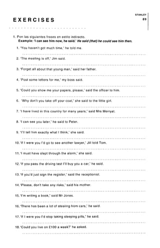 STANLEY
E X E R C I S E S 89
1. Ron las siguientes frases en estilo indirecto.
Example: 'I can see him now, he said.' He said (that) he could see him then.
1. 'You haven't got much time,' he told me.
2. The meeting is off,' Jim said.
3. 'Forget all about that young man,' said her father.
4. 'Post some letters for me,' my boss said.
5. 'Could you show me your papers, please,' said the officer to him.
6. 'Why don't you take off your coat,' she said to the little girl.
7. 'I have lived in this country for many years,' said Mrs Merryat.
8. 'I can see you later,' he said to Peter.
9. 'I'll tell him exactly what I think,' she said.
10.'If I were you I'd go to see another lawyer,' Jill told Tom.
11.'I must have slept through the alarm,' she said.
12.'If you pass the driving test I'll buy you a car,' he said.
13.'If you'd just sign the register,' said the receptionist.
14.'Please, don't take any risks,' said his mother.
15.'I'm writing a book,' said Mr Jones.
16. There has been a lot of stealing from cars,' he said.
17.'If I were you I'd stop taking sleeping pills,' he said.
18.'Could you live on £100 a week?' he asked.
 