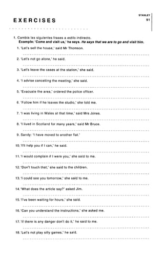 STANLEY
E X E R C I S E S 91
1. Gambia las siguientes frases a estilo indirecto.
Example: 'Come and visit us,' he says. He says that we are to go and visit him.
1. 'Let's sell the house,' said Mr Thomson.
2. 'Let's not go alone,' he said.
3. 'Let's leave the cases at the station,' she said.
4. 'I advise cancelling the meeting,' she said.
5. 'Evacuate the area,' ordered the police officer.
6. 'Follow him if he leaves the studio,' she told me.
7. 'I was living in Wales at that time,' said Mrs Jones.
8. 'I lived in Scotland for many years,' said Mr Bruce.
9. Sandy: 'I have moved to another flat.'
10.'I'll help you if I can,' he said.
11.'I would complain if I were you,' she said to me.
12.'Don't touch that,' she said to the children.
13.'I could see you tomorrow,' she said to me.
14.'What does the article say?' asked Jim.
15.'I've been waiting for hours,' she said.
16.'Can you understand the instructions,' she asked me.
17.'If there is any danger don't do it,' he said to me.
18.'Let's not play silly games,' he said.
 