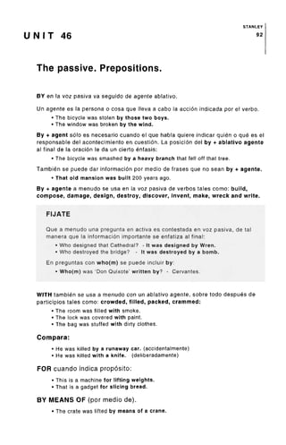 STANLEY
U N I T 46 92
The passive. Prepositions.
BY en la voz pasiva va seguido de agente ablative.
Un agente es la persona o cosa que Neva a cabo la accion indicada por el verbo.
• The bicycle was stolen by those two boys.
• The window was broken by the wind.
By + agent solo es necesario cuando el que habla quiere indicar quien o que es el
responsable del acontecimiento en cuestion. La posicion del by + ablative agente
al final de la oracion le da un cierto enfasis:
• The bicycle was smashed by a heavy branch that fell off that tree.
Tambien se puede dar informacion por medio de frases que no sean by + agente.
• That old mansion was built 200 years ago.
By + agente a menudo se usa en la voz pasiva de verbos tales como: build,
compose, damage, design, destroy, discover, invent, make, wreck and write.
FIJATE
Que a menudo una pregunta en activa es contestada en voz pasiva, de tal
manera que la informacion importante se enfatiza al final:
• Who designed that Cathedral? - It was designed byWren.
• Who destroyed the bridge? - It was destroyedby a borrib.
En preguntas con who(m) se puede incluir by:
• Who(m) was 'Don Quixote' written by? - Cervantes.
WITH tambien se usa a menudo con un ablative agente, sobre todo despues de
participios tales como: crowded, filled, packed, crammed:
• The room was filled with smoke.
• The lock was covered with paint.
• The bag was stuffed with dirty clothes.
Compara:
• He was killed by a runaway car. (accidentalmente)
• He was killed with a knife, (deliberadamente)
FOR cuando indica proposito:
• This is a machine for lifting weights.
• That is a gadget for slicing bread.
BY MEANS OF (por medio de).
• The crate was lifted by means of a crane.
 