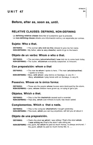 STANLEY
U N I T 47 9*
Before, after as, soon as, until.
RELATIVE CLAUSES: DEFINING, NON-DEFINING
La defining relative clause describe el sustantivo que la precede.
La non-defining clause anade una informacion extra y va separada por comas.
Sujeto: Who o that.
DEFINING: • The woman who told me this refused to give me her name.
NON-DEFINING: • My father, who is very cheerful, wants to go to the beach.
Objeto de un verbo: Whom o who o that.
DEFINING: • The secretary (whom/who/that)I saw told me to come back today.
NON-DEFINING: • The butler, who/whom everybody suspected, is innocent.
Con preposicion: whom o that
DEFINING: • The man to whom I spoke is here. / The man (who/whom/that)
I spoke to is here.
NON-DEFINING: • Mary, with whom I play tennis on Sundays, is very fit. /
Mary, who/whom I play tennis with on Sundays, is very fit.
Posesivo. Whose es la unica forma:
DEFINING: • Those are the people whose houses were destroyed by the storm.
NON-DEFINING: • Jane, whose children have grown up, is trying to get a job.
Objetos. Which o that.
DEFINING: • This is the film that/which caused such a scandal.
NON-DEFINING: • That ship, which cost millions to build, has never sailed.
Complementos. Which o that o nada.
DEFINING: • This is the computer (that/which) I bought yesterday.
NON-DEFINING: • This book, which you can buy anywhere, will tell you all about it.
Objeto de una preposicion.
DEFINING: • That's the stool on which I was sitting./ That's the stool which
I was sitting on./That's the stool I was sitting on.
NON-DEFINING: • His yacht, for which he paid so much money, is always anchored. /
His yacht, which he paid so much money for, is
 