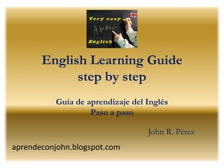 English Learning Guide
             step by step
          Guía de aprendizaje del Inglés
                   Paso a paso

                                  John R. Pérez
aprendeconjohn.blogspot.com
 