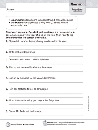 Grammar
                                                                                 Commands and
 Name                                                                             Exclamations




     • A command tells someone to do something. It ends with a period.
     • An exclamation expresses strong feeling. It ends with an
       exclamation mark.


Read each sentence. Decide if each sentence is a command or an
exclamation, and write your choice on the line. Then rewrite the
sentences with the correct end marks.
1. Please tell me what the vocabulary words are for this week



2. Write each word five times


3. Be sure to include each word’s definition


4. Oh my, she hung up the phone with a crash



5. Line up by the board for the Vocabulary Parade



6. How sad for Sage to feel so devastated                                                               © Macmillan/McGraw-Hill




7. Wow, that’s an amazing gold trophy that Sage won



8. Oh no, Mr. Bell’s suit is all soggy



                                           At Home: Write a story about a task that seems impossible.
 2    Miss Alaineus •   Grade 5/Unit 1     Include two commands and two exclamations.
 