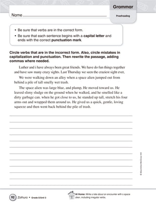 Grammar
 Name                                                                               Proofreading




     • Be sure that verbs are in the correct form.
     • Be sure that each sentence begins with a capital letter and
       ends with the correct punctuation mark.


Circle verbs that are in the incorrect form. Also, circle mistakes in
capitalization and punctuation. Then rewrite the passage, adding
commas where needed.
     Luther and i have always been great friends. We have do fun things together
  and have saw many crazy sights. Last Thursday we seen the craziest sight ever,
      We were walking down an alley when a space alien jumped out from
  behind a pile of tall smelly wet trash.
      The space alien was large blue, and plump, He moved toward us. He
  leaved slimy sludge on the ground when he walked, and he smelled like a
  dirty garbage can. when he got close to us, he standed up tall, stretch his four
  arms out and wrapped them around us. He gived us a quick, gentle, loving
  squeeze and then went back behind the pile of trash.




                                                                                                     © Macmillan/McGraw-Hill




                                             At Home: Write a tale about an encounter with a space
92    Zathura •   Grade 5/Unit 3             alien, including irregular verbs.
 