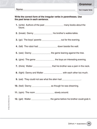 Grammar
                           Name                                                                 Test: Irregular Verbs



                          Write the correct form of the irregular verbs in parentheses. Use
                          the past tense in each sentence.

                           1. (write) Authors of the past                   many books about the
                              future.

                           2. (break) Danny                     his brother’s walkie-talkie.

                           3. (go) The boys’ parents                    out for the evening.

                           4. (fall) The robot had                   down beside the wall.

                           5. (see) Danny                     the game leaning against the tree.

                           6. (give) The game                     the boys an interesting evening.

                           7. (think) Walter                   that his brother was a pain in the neck.

                           8. (fight) Danny and Walter                      with each other too much.

                           9. (eat) They could not see what the alien had                         .

                          10. (feel) Danny                    as though he was dreaming.

                          11. (spin) The room                     slowly around.
© Macmillan/McGraw-Hill




                          12. (get) Walter                    the game before his brother could grab it.




                                                                                 Zathura •   Grade 5/Unit 3   93
 