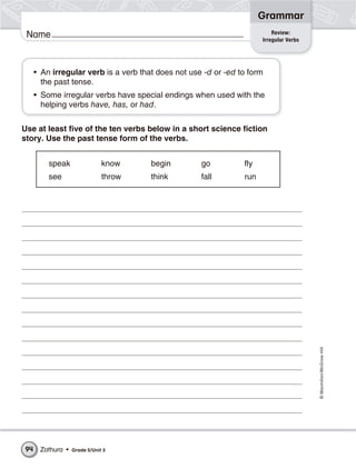 Grammar
                                                                          Review:
 Name                                                                 Irregular Verbs




     • An irregular verb is a verb that does not use -d or -ed to form
       the past tense.
     • Some irregular verbs have special endings when used with the
       helping verbs have, has, or had.


Use at least five of the ten verbs below in a short science fiction
story. Use the past tense form of the verbs.


         speak                know    begin         go          fly
         see                  throw   think         fall        run




                                                                                        © Macmillan/McGraw-Hill




94    Zathura •   Grade 5/Unit 3
 