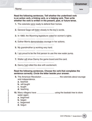 Grammar
                           Name                                                                          Verbs



                          Read the following sentences. Tell whether the underlined verb
                          is an action verb, a linking verb, or a helping verb. Then write
                          whether the verb is written in the present, past, or future tense.
                           1. The colonists were ready to defend their homes.

                           2. General Gage will listen closely to the boy’s words.

                           3. In 1869, the Wyoming legislature voted for women’s rights.

                           4. Esther Morris demonstrates courage in her actions.

                           5. My grandmother is working very hard.

                           6. I am proud to be the first person to use the new water pump.

                           7. Walter will show Danny the game board and the card.

                           8. Danny had rolled the dice with excitement.

                          Read the following sentences. Choose the verb that completes the
                          sentence correctly. Circle the letter beside your answer.
                           9. The American Revolution                       the colonists about courage
                              and independence.
                              a. teached
                              b. will taught
                              c. taught
                              d. teaching
© Macmillan/McGraw-Hill




                          10. Many villagers have                      using the baobab tree to store
                              water again.
                              a. beginned
                              b. began
                              c. beganned
                              d. begun




                                                                             Unit 3 Review •   Grade 5/Unit 3    95
 