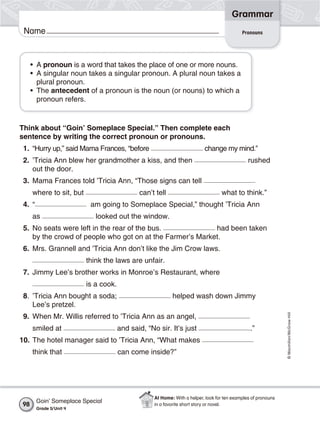 Grammar
 Name                                                                                        Pronouns




     • A pronoun is a word that takes the place of one or more nouns.
     • A singular noun takes a singular pronoun. A plural noun takes a
       plural pronoun.
     • The antecedent of a pronoun is the noun (or nouns) to which a
       pronoun refers.


Think about “Goin’ Someplace Special.” Then complete each
sentence by writing the correct pronoun or pronouns.
 1. “Hurry up,” said Mama Frances, “before                                 change my mind.”
 2. ’Tricia Ann blew her grandmother a kiss, and then                                           rushed
    out the door.
 3. Mama Frances told ’Tricia Ann, “Those signs can tell
     where to sit, but                        can’t tell                           what to think.”
 4. “                      am going to Someplace Special,” thought ’Tricia Ann
     as                      looked out the window.
 5. No seats were left in the rear of the bus.             had been taken
    by the crowd of people who got on at the Farmer’s Market.
 6. Mrs. Grannell and ’Tricia Ann don’t like the Jim Crow laws.
                          think the laws are unfair.
 7. Jimmy Lee’s brother works in Monroe’s Restaurant, where
                          is a cook.
 8. ’Tricia Ann bought a soda;                              helped wash down Jimmy
    Lee’s pretzel.
                                                                                                                © Macmillan/McGraw-Hill




 9. When Mr. Willis referred to ’Tricia Ann as an angel,
     smiled at                         and said, “No sir. It’s just                              .”
10. The hotel manager said to ’Tricia Ann, “What makes
     think that                        can come inside?”




                                                    At Home: With a helper, look for ten examples of pronouns
        Goin’ Someplace Special
98                                                  in a favorite short story or novel.
        Grade 5/ Unit 4
 