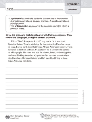 Grammar
 Name                                                                              Proofreading




   • A pronoun is a word that takes the place of one or more nouns.
   • A singular noun takes a singular pronoun. A plural noun takes a
     plural pronoun.
   • The antecedent of a pronoun is the noun (or nouns) to which a
     pronoun refers.


Circle the pronouns that do not agree with their antecedents. Then
rewrite the paragraph, using the correct pronouns.
      I likes “Goin’ Someplace Special” very much. He is a work of
  historical fiction. They is set during the time when Jim Crow laws were
  in force. It were harsh laws that treated African Americans unfairly. Them
  had to sit in the back of buses. Us could not eat at the same restaurants
  as white people. The same was true for schools, hotels, swimming pools,
  and even drinking fountains. My grandmother says that he remembers
  Jim Crow laws. Her says that me wouldn’t have liked living in those
  times. We agree with them.




                                                                                                       © Macmillan/McGraw-Hill




                                           At Home: Write a letter using ten pronouns describing
      Goin’ Someplace Special
100                                        what you might see and whom you might meet in a city like
      Grade 5/ Unit 4
                                           ’Tricia Ann’s.
 