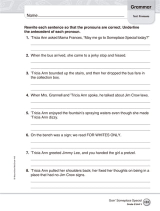 Grammar
                           Name                                                                  Test: Pronouns



                          Rewrite each sentence so that the pronouns are correct. Underline
                          the antecedent of each pronoun.
                           1. ’Tricia Ann asked Mama Frances, “May me go to Someplace Special today?”



                           2. When the bus arrived, she came to a jerky stop and hissed.



                           3. ’Tricia Ann bounded up the stairs, and then her dropped the bus fare in
                              the collection box.



                           4. When Mrs. Grannell and ’Tricia Ann spoke, he talked about Jim Crow laws.



                           5. ’Tricia Ann enjoyed the fountain’s spraying waters even though she made
                              ’Tricia Ann dizzy.



                           6. On the bench was a sign; we read FOR WHITES ONLY.



                           7. ’Tricia Ann greeted Jimmy Lee, and you handed the girl a pretzel.
© Macmillan/McGraw-Hill




                           8. ’Tricia Ann pulled her shoulders back; her fixed her thoughts on being in a
                              place that had no Jim Crow signs.




                                                                               Goin’ Someplace Special
                                                                                                             101
                                                                                           Grade 5/ Unit 4
 