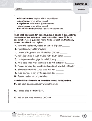 Grammar
                           Name                                                                                     Mechanics




                             • Every sentence begins with a capital letter.
                             • A statement ends with a period.
                             • A question ends with a question mark.
                             • A command ends with a period.
                             • An exclamation ends with an exclamation mark.


                          Read each sentence. On the line, place a period if the sentence
                          is a statement or command, an exclamation mark if it is an
                          exclamation, or a question mark if it is a question. Circle any
                          letters that should be capitals.
                           1. Write the vocabulary words on a sheet of paper
                           2. Forest is a boy in Sage’s class
                           3. Oh no, Starr, you’re late for baseball practice
                           4. her head felt as though it were stuffed with cotton
                           5. Have you seen her gigantic red dictionary
                           6. what does Miss Alaineus have to do with categories
                           7. Go get some of that long Italian bread and two sticks of butter
                           8. She was so excited to see Miss Alaineus
                           9. miss alaineus is not on the spaghetti box
                          10. Sage’s mother had a great idea

                          Rewrite each statement or command below as a question.
                          11. We have many vocabulary words this week.
© Macmillan/McGraw-Hill




                          12. Please pass me that eraser.


                          13. We will see Miss Alaineus tomorrow.




                            At Home: Choose a television program that you enjoy and
                            write one statement, one question, and one command about it.   Miss Alaineus •   Grade 5/Unit 1   3
 