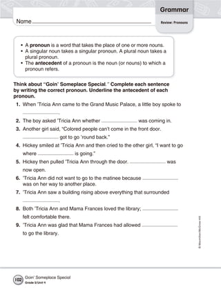 Grammar
 Name                                                                Review: Pronouns




   • A pronoun is a word that takes the place of one or more nouns.
   • A singular noun takes a singular pronoun. A plural noun takes a
     plural pronoun.
   • The antecedent of a pronoun is the noun (or nouns) to which a
     pronoun refers.


Think about “Goin’ Someplace Special.” Complete each sentence
by writing the correct pronoun. Underline the antecedent of each
pronoun.
 1. When ’Tricia Ann came to the Grand Music Palace, a little boy spoke to
                         .
 2. The boy asked ’Tricia Ann whether                     was coming in.
 3. Another girl said, “Colored people can’t come in the front door.
                             got to go ’round back.”
 4. Hickey smiled at ’Tricia Ann and then cried to the other girl, “I want to go
      where                        is going.”
 5. Hickey then pulled ’Tricia Ann through the door.                    was
      now open.
 6. ’Tricia Ann did not want to go to the matinee because
    was on her way to another place.
 7. ’Tricia Ann saw a building rising above everything that surrounded
                         .
 8. Both ’Tricia Ann and Mama Frances loved the library;
      felt comfortable there.
                                                                                        © Macmillan/McGraw-Hill




 9. ’Tricia Ann was glad that Mama Frances had allowed
      to go the library.




       Goin’ Someplace Special
102
       Grade 5/ Unit 4
 
