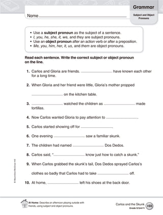 Grammar
                                                                                                                   Subject and Object
                           Name                                                                                        Pronouns




                                •    Use a subject pronoun as the subject of a sentence.
                                •    I, you, he, she, it, we, and they are subject pronouns.
                                •    Use an object pronoun after an action verb or after a preposition.
                                •    Me, you, him, her, it, us, and them are object pronouns.


                          Read each sentence. Write the correct subject or object pronoun
                          on the line.

                           1. Carlos and Gloria are friends.                                         have known each other
                              for a long time.

                           2. When Gloria and her friend were little, Gloria’s mother propped

                                                            on the kitchen table.

                           3.                               watched the children as                                   made
                                    tortillas.

                           4. Now Carlos wanted Gloria to pay attention to                                            .

                           5. Carlos started showing off for                                     .

                           6. One evening                                         saw a familiar skunk.

                           7. The children had named                                         Dos Dedos.

                           8. Carlos said, “                                      know just how to catch a skunk.”
© Macmillan/McGraw-Hill




                           9. When Carlos grabbed the skunk’s tail, Dos Dedos sprayed Carlos’s

                                    clothes so badly that Carlos had to take                                   off.

                          10. At home,                                    left his shoes at the back door.




                            At Home: Describe an afternoon playing outside with
                                                                                                      Carlos and the Skunk
                            friends, using subject and object pronouns.                                                          103
                                                                                                               Grade 5/ Unit 4
 