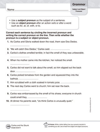 Grammar
                                                                                 Subject and Object
 Name                                                                                Pronouns




   • Use a subject pronoun as the subject of a sentence.
   • Use an object pronoun after an action verb or after a word
     such as for, at, of, with, or to.


Correct each sentence by circling the incorrect pronoun and
writing the correct pronoun on the line. Then write whether the
pronoun is a subject or object pronoun.
 1. As Carlos and Gloria walked down the road, them saw Dos Dedos.


 2. “Me will catch Dos Dedos,” Carlos said.
 3. Carlos’s clothes smelled terrible; in fact the smell of they was unbearable.


 4. When his mother came into the kitchen, her noticed the smell.


 5. Carlos did not want to talk about the smell, so him slipped out the back
      door.
 6. Carlos picked tomatoes from the garden and squeezed they into the
      bathtub.
 7. Him scrubbed with a cloth soaked in tomato juice.
 8. The next day Carlos went to church; him sat near the back.


 9. Carlos was embarrassed by the smell of his shoes; everyone in church
      could smell they.
                                                                                                              © Macmillan/McGraw-Hill




10. At dinner his parents said, “Us think Carlos is unusually quiet.”




                                           At Home: Write a letter telling how your parents reacted to
       Carlos and the Skunk
104                                        something you did. Use at least ﬁve subject and object pronouns.
       Grade 5/ Unit 4
 