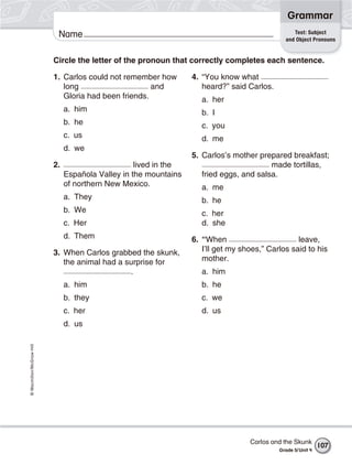 Grammar
                                                                                                  Test: Subject
                           Name                                                                and Object Pronouns


                          Circle the letter of the pronoun that correctly completes each sentence.

                          1. Carlos could not remember how        4. “You know what
                             long                     and            heard?” said Carlos.
                             Gloria had been friends.                a. her
                               a. him                                b. I
                               b. he                                 c. you
                               c. us                                 d. me
                               d. we
                                                                  5. Carlos’s mother prepared breakfast;
                          2.                       lived in the                          made tortillas,
                               Española Valley in the mountains      fried eggs, and salsa.
                               of northern New Mexico.               a. me
                               a. They                               b. he
                               b. We                                 c. her
                               c. Her                                d. she
                               d. Them                            6. “When                        leave,
                          3. When Carlos grabbed the skunk,          I’ll get my shoes,” Carlos said to his
                             the animal had a surprise for           mother.
                                               .                     a. him
                               a. him                                b. he
                               b. they                               c. we
                               c. her                                d. us
                               d. us
© Macmillan/McGraw-Hill




                                                                                   Carlos and the Skunk
                                                                                                              107
                                                                                            Grade 5/ Unit 4
 